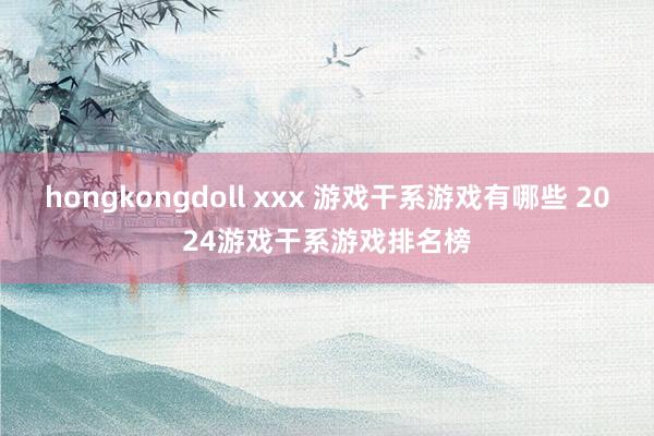 hongkongdoll xxx 游戏干系游戏有哪些 2024游戏干系游戏排名榜