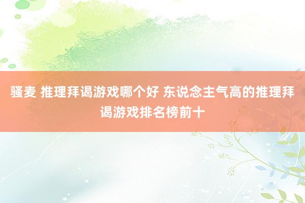 骚麦 推理拜谒游戏哪个好 东说念主气高的推理拜谒游戏排名榜前十