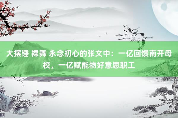 大摆锤 裸舞 永念初心的张文中：一亿回馈南开母校，一亿赋能物好意思职工