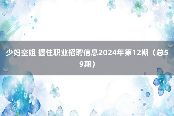 少妇空姐 握住职业招聘信息2024年第12期（总59期）