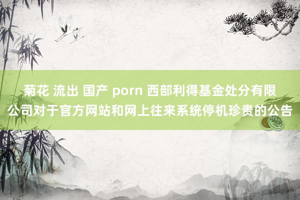 菊花 流出 国产 porn 西部利得基金处分有限公司对于官方网站和网上往来系统停机珍贵的公告