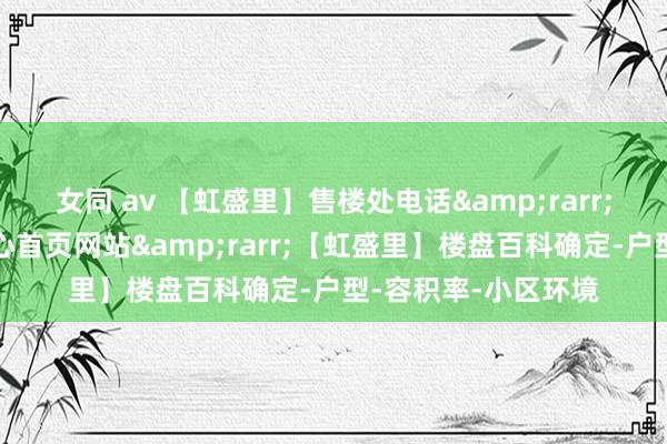 女同 av 【虹盛里】售楼处电话&rarr;【虹盛里】售楼中心首页网站&rarr;【虹盛里】楼盘百科确定-户型-容积率-小区环境