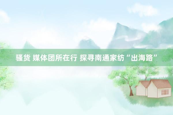 骚货 媒体团所在行 探寻南通家纺“出海路”