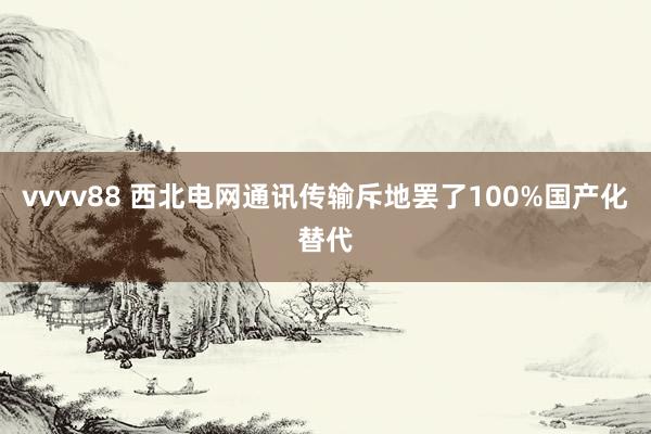vvvv88 西北电网通讯传输斥地罢了100%国产化替代