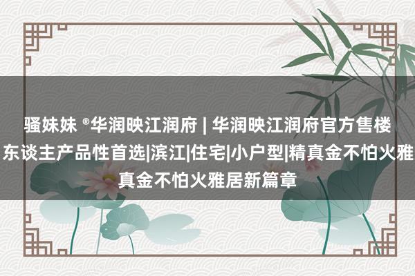 骚妹妹 ®华润映江润府 | 华润映江润府官方售楼处发布：东谈主产品性首选|滨江|住宅|小户型|精真金不怕火雅居新篇章
