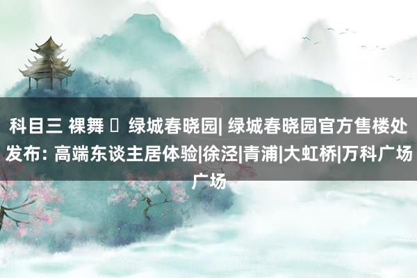 科目三 裸舞 ☏绿城春晓园| 绿城春晓园官方售楼处发布: 高端东谈主居体验|徐泾|青浦|大虹桥|万科广场