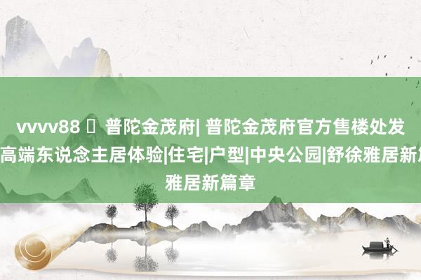 vvvv88 ☏普陀金茂府| 普陀金茂府官方售楼处发布: 高端东说念主居体验|住宅|户型|中央公园|舒徐雅居新篇章