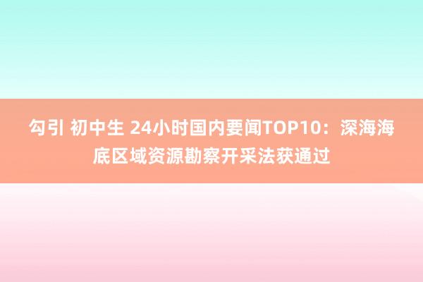 勾引 初中生 24小时国内要闻TOP10：深海海底区域资源勘察开采法获通过