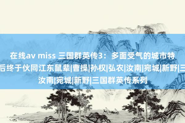 在线av miss 三国群英传3：多面受气的城市特别难守，清点后终于伙同江东鼠辈|曹操|孙权|弘农|汝南|宛城|新野|三国群英传系列