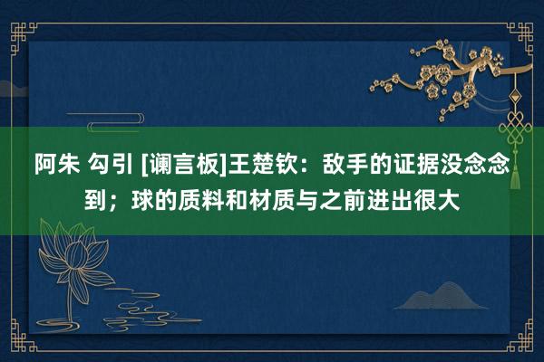 阿朱 勾引 [谰言板]王楚钦：敌手的证据没念念到；球的质料和
