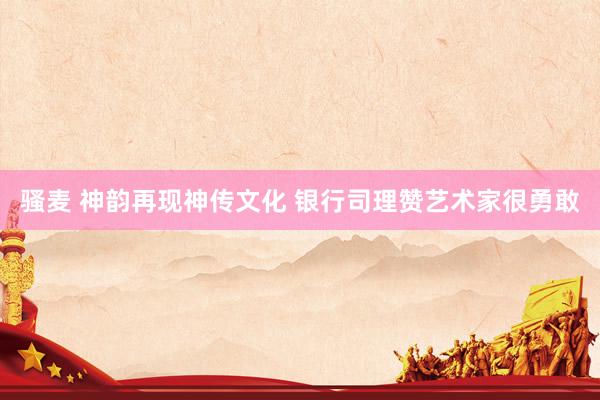 骚麦 神韵再现神传文化 银行司理赞艺术家很勇敢