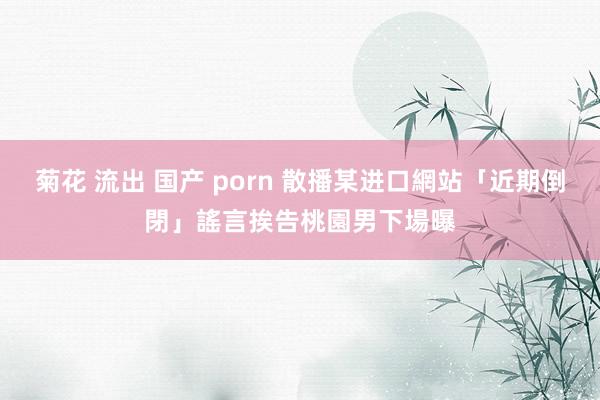 菊花 流出 国产 porn 散播某进口網站「近期倒閉」謠言挨