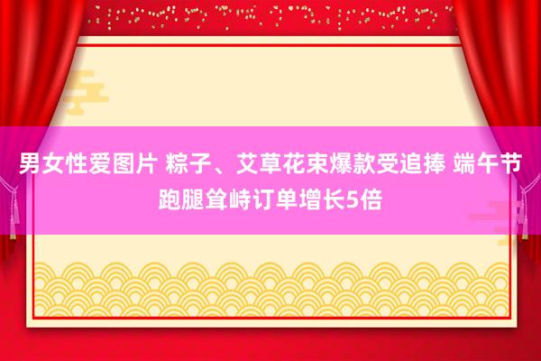 男女性爱图片 粽子、艾草花束爆款受追捧 端午节跑腿耸峙订单增长5倍