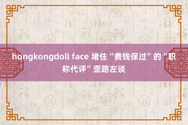 hongkongdoll face 堵住“费钱保过”的“职称代评”歪路左谈