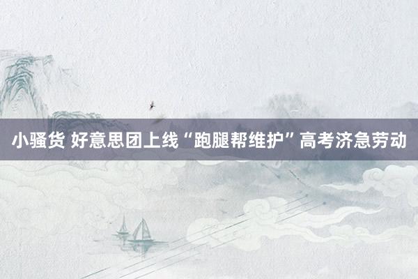 小骚货 好意思团上线“跑腿帮维护”高考济急劳动