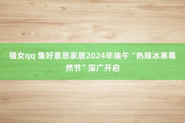 骚女qq 集好意思家居2024年端午“热辣冰寒蓦然节”深广开启