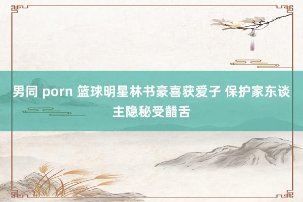 男同 porn 篮球明星林书豪喜获爱子 保护家东谈主隐秘受齰舌