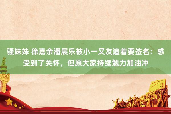 骚妹妹 徐嘉余潘展乐被小一又友追着要签名：感受到了关怀，但愿大家持续勉力加油冲