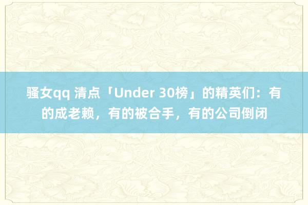 骚女qq 清点「Under 30榜」的精英们：有的成老赖，有的被合手，有的公司倒闭