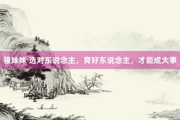 骚妹妹 选对东说念主，育好东说念主，才能成大事