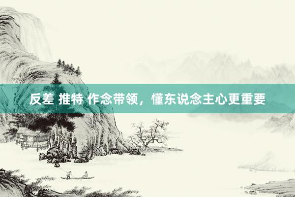 反差 推特 作念带领，懂东说念主心更重要