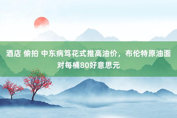 酒店 偷拍 中东病笃花式推高油价，布伦特原油面对每桶80好意