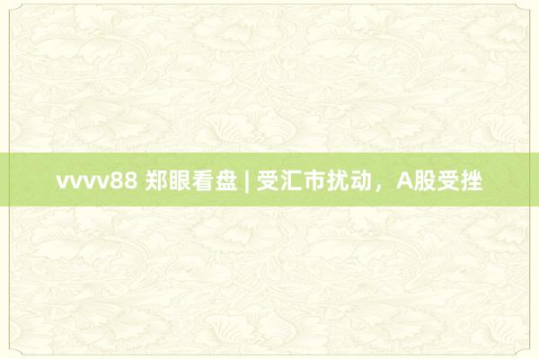 vvvv88 郑眼看盘 | 受汇市扰动，A股受挫