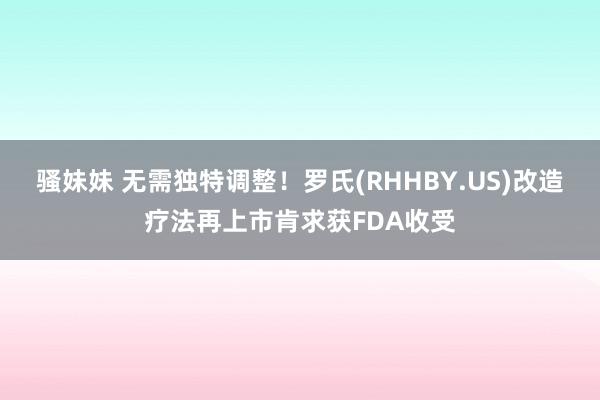 骚妹妹 无需独特调整！罗氏(RHHBY.US)改造疗法再上市肯求获FDA收受