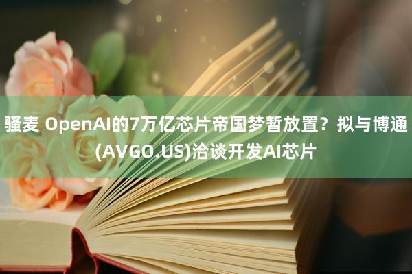 骚麦 OpenAI的7万亿芯片帝国梦暂放置？拟与博通(AVGO.US)洽谈开发AI芯片