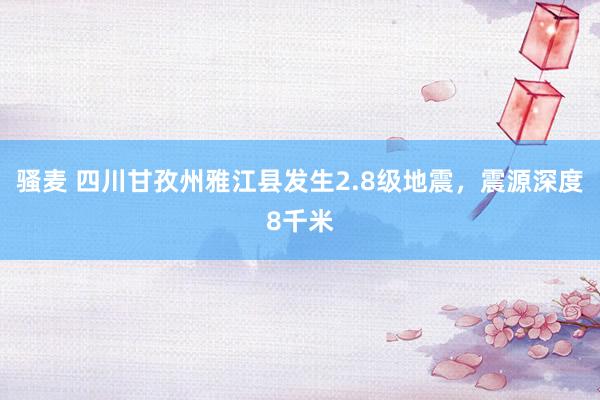 骚麦 四川甘孜州雅江县发生2.8级地震，震源深度8千米