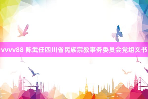 vvvv88 陈武任四川省民族宗教事务委员会党组文书