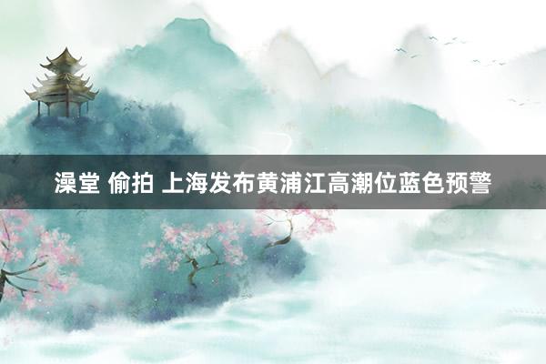 澡堂 偷拍 上海发布黄浦江高潮位蓝色预警