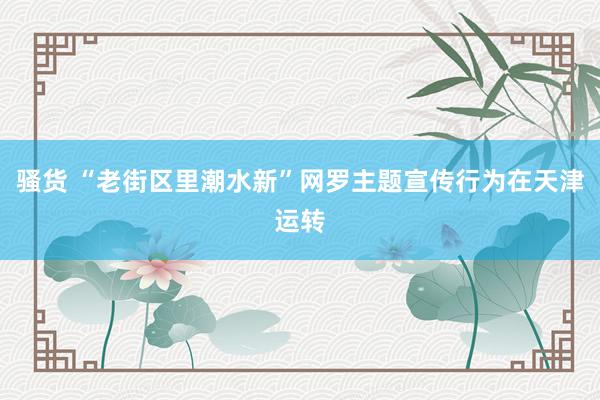 骚货 “老街区里潮水新”网罗主题宣传行为在天津运转