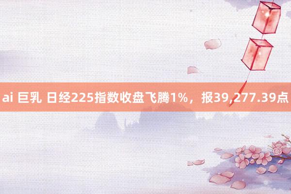 ai 巨乳 日经225指数收盘飞腾1%，报39，277.39点