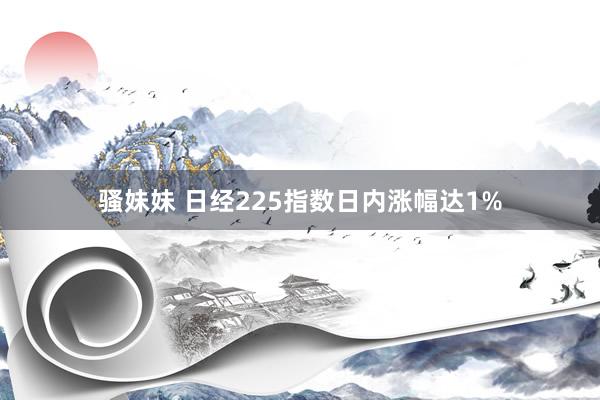 骚妹妹 日经225指数日内涨幅达1%