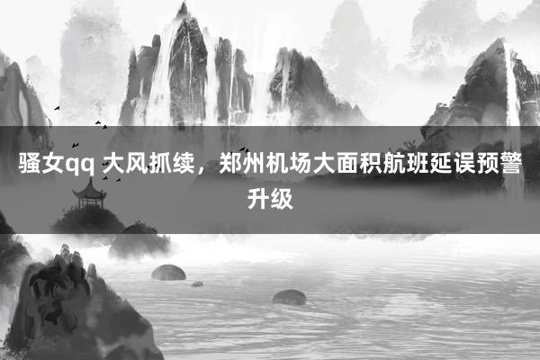 骚女qq 大风抓续，郑州机场大面积航班延误预警升级