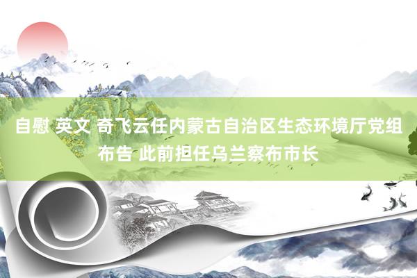 自慰 英文 奇飞云任内蒙古自治区生态环境厅党组布告 此前担任乌兰察布市长