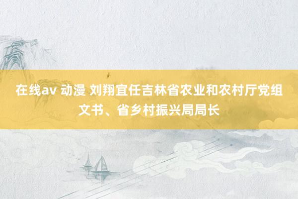 在线av 动漫 刘翔宜任吉林省农业和农村厅党组文书、省乡村振兴局局长