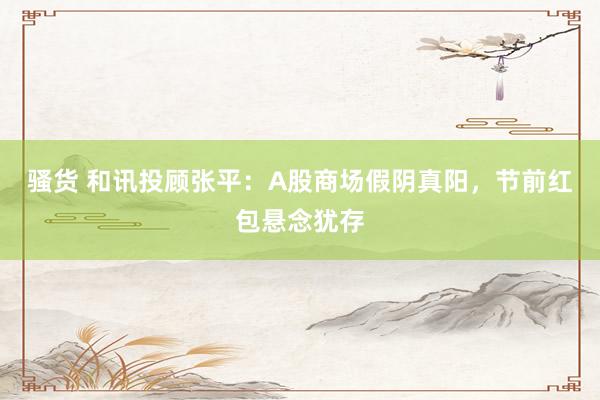 骚货 和讯投顾张平：A股商场假阴真阳，节前红包悬念犹存