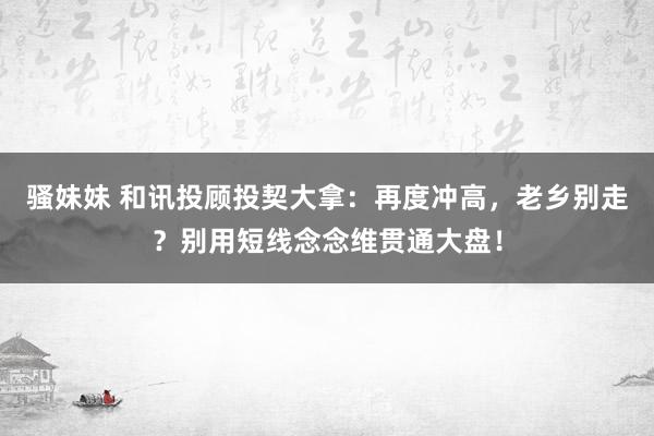 骚妹妹 和讯投顾投契大拿：再度冲高，老乡别走？别用短线念念维