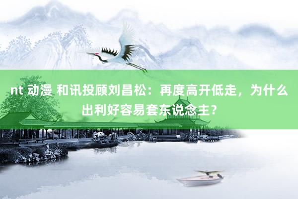 nt 动漫 和讯投顾刘昌松：再度高开低走，为什么出利好容易套东说念主？