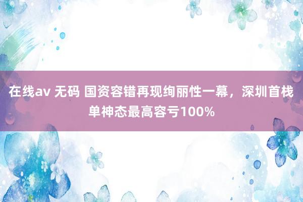 在线av 无码 国资容错再现绚丽性一幕，深圳首栈单神态最高容亏100%