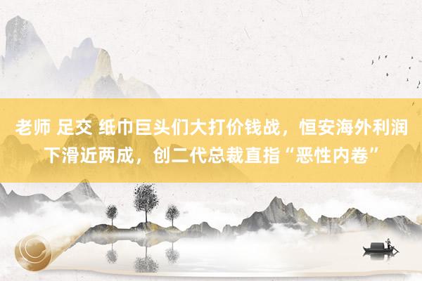 老师 足交 纸巾巨头们大打价钱战，恒安海外利润下滑近两成，创二代总裁直指“恶性内卷”