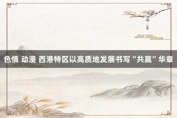 色情 动漫 西港特区以高质地发展书写“共赢”华章