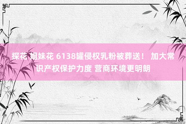 探花 姐妹花 6138罐侵权乳粉被葬送！ 加大常识产权保护力度 营商环境更明朗