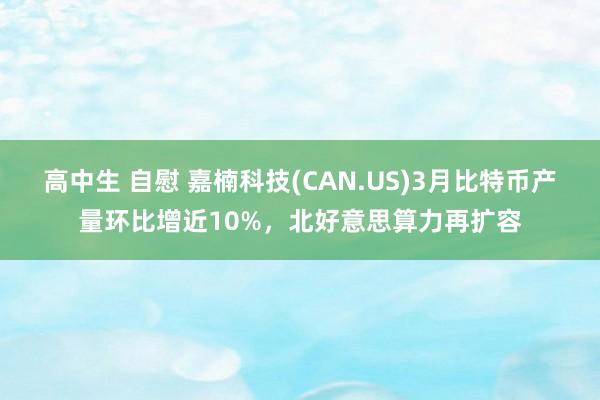 高中生 自慰 嘉楠科技(CAN.US)3月比特币产量环比增近10%，北好意思算力再扩容