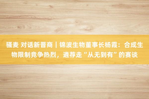 骚麦 对话新晋商｜锦波生物董事长杨霞：合成生物限制竞争热烈，遴荐走“从无到有”的赛谈